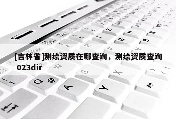 [吉林省]测绘资质在哪查询，测绘资质查询 023dir