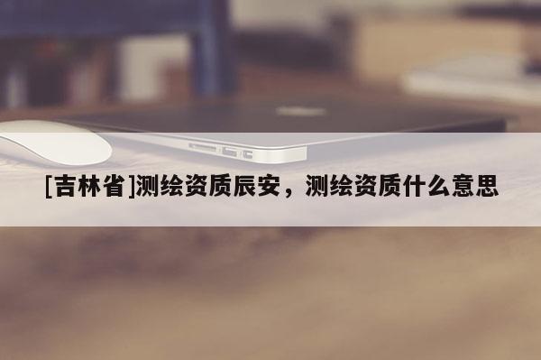 [吉林省]测绘资质辰安，测绘资质什么意思