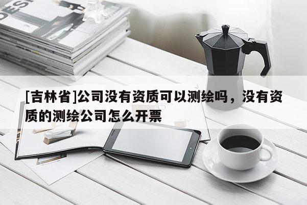 [吉林省]公司没有资质可以测绘吗，没有资质的测绘公司怎么开票