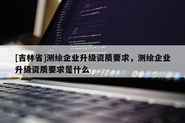 [吉林省]测绘企业升级资质要求，测绘企业升级资质要求是什么