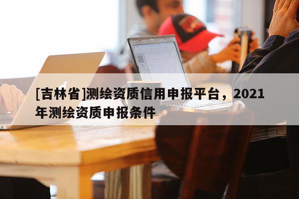 [吉林省]测绘资质信用申报平台，2021年测绘资质申报条件