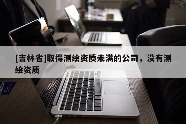 [吉林省]取得测绘资质未满的公司，没有测绘资质