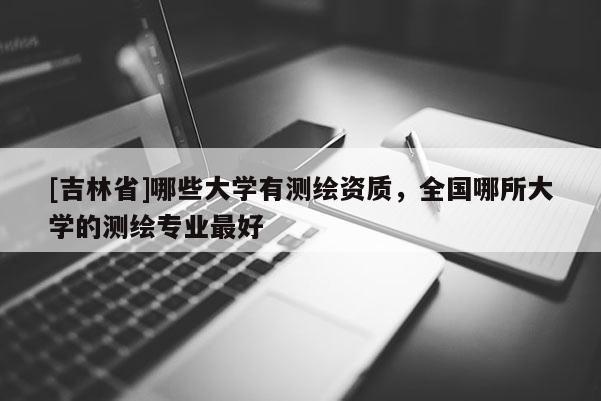 [吉林省]哪些大学有测绘资质，全国哪所大学的测绘专业最好