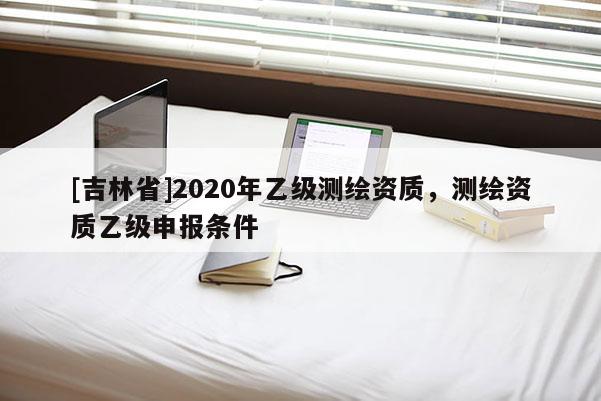 [吉林省]2020年乙级测绘资质，测绘资质乙级申报条件