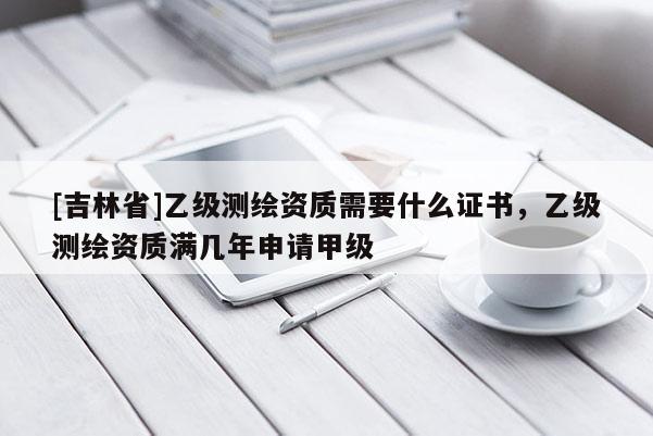 [吉林省]乙级测绘资质需要什么证书，乙级测绘资质满几年申请甲级
