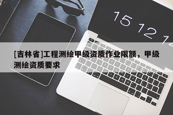 [吉林省]工程测绘甲级资质作业限额，甲级测绘资质要求