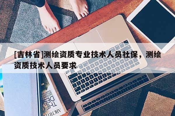 [吉林省]测绘资质专业技术人员社保，测绘资质技术人员要求