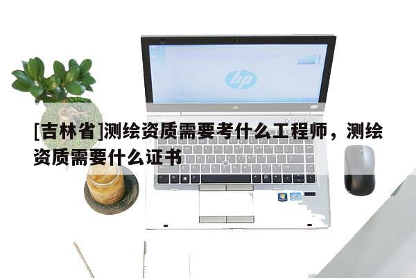 [吉林省]测绘资质需要考什么工程师，测绘资质需要什么证书