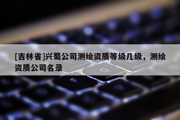 [吉林省]兴蜀公司测绘资质等级几级，测绘资质公司名录