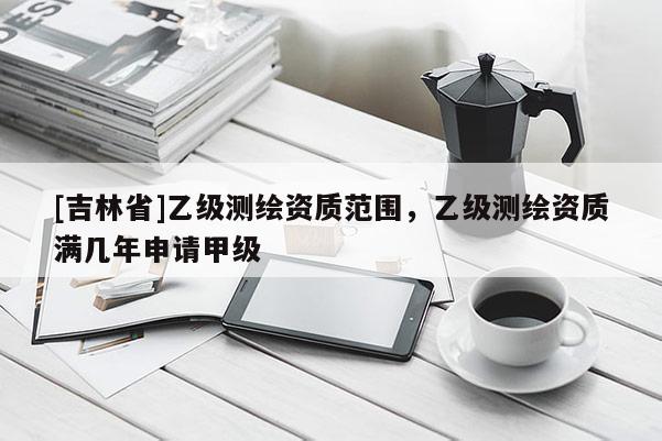 [吉林省]乙级测绘资质范围，乙级测绘资质满几年申请甲级