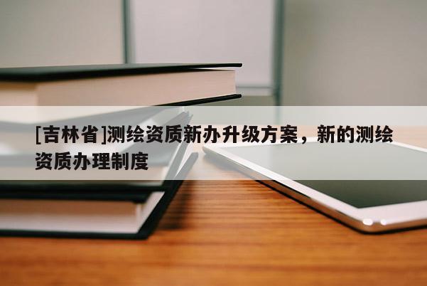 [吉林省]测绘资质新办升级方案，新的测绘资质办理制度