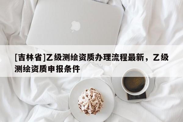 [吉林省]乙级测绘资质办理流程最新，乙级测绘资质申报条件