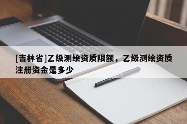 [吉林省]乙级测绘资质限额，乙级测绘资质注册资金是多少
