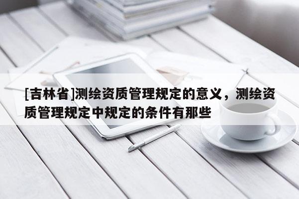[吉林省]测绘资质管理规定的意义，测绘资质管理规定中规定的条件有那些