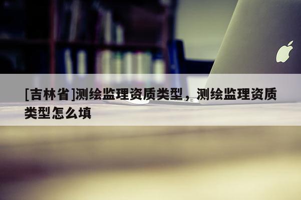 [吉林省]测绘监理资质类型，测绘监理资质类型怎么填