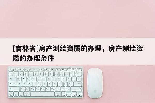 [吉林省]房产测绘资质的办理，房产测绘资质的办理条件