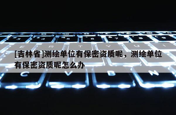 [吉林省]测绘单位有保密资质呢，测绘单位有保密资质呢怎么办