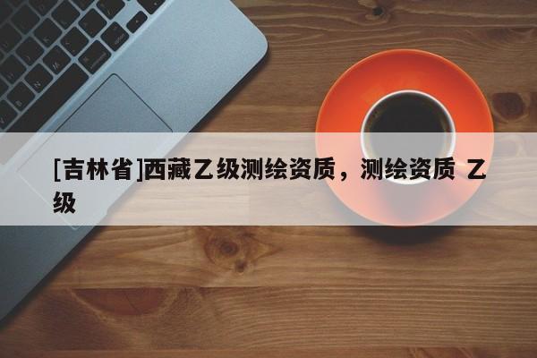 [吉林省]西藏乙级测绘资质，测绘资质 乙级