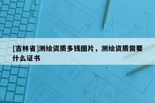 [吉林省]测绘资质多钱图片，测绘资质需要什么证书