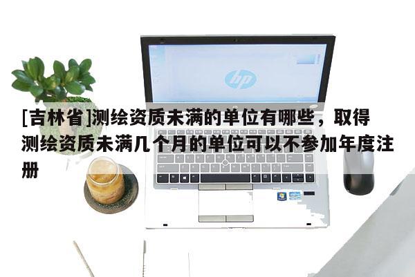 [吉林省]测绘资质未满的单位有哪些，取得测绘资质未满几个月的单位可以不参加年度注册