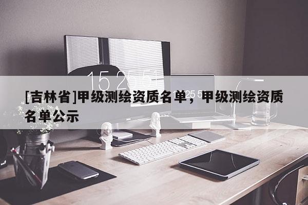 [吉林省]甲级测绘资质名单，甲级测绘资质名单公示