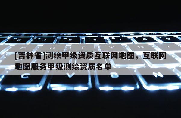 [吉林省]测绘甲级资质互联网地图，互联网地图服务甲级测绘资质名单