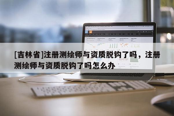 [吉林省]注册测绘师与资质脱钩了吗，注册测绘师与资质脱钩了吗怎么办