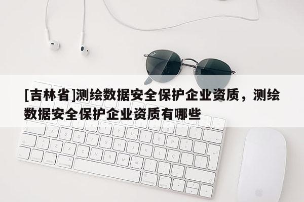 [吉林省]测绘数据安全保护企业资质，测绘数据安全保护企业资质有哪些