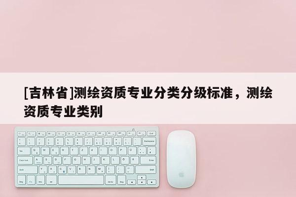 [吉林省]测绘资质专业分类分级标准，测绘资质专业类别
