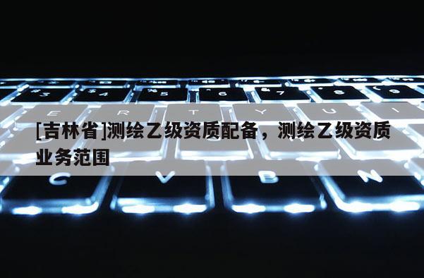 [吉林省]测绘乙级资质配备，测绘乙级资质业务范围