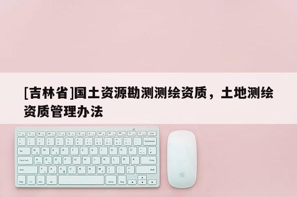 [吉林省]国土资源勘测测绘资质，土地测绘资质管理办法
