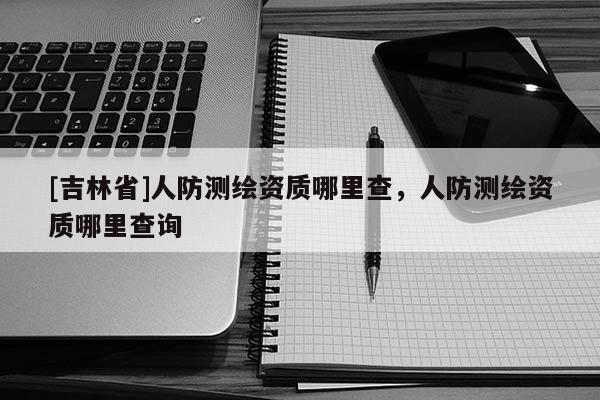 [吉林省]人防测绘资质哪里查，人防测绘资质哪里查询