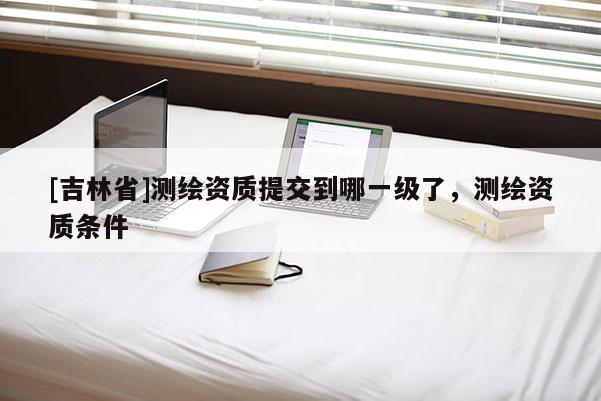 [吉林省]测绘资质提交到哪一级了，测绘资质条件