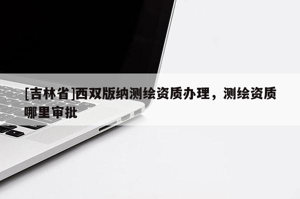 [吉林省]西双版纳测绘资质办理，测绘资质哪里审批