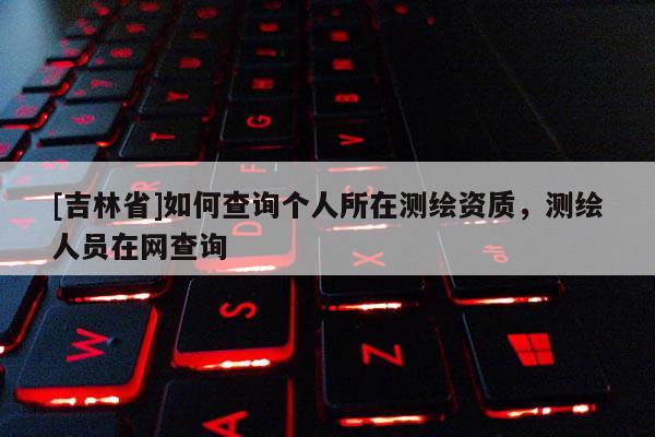 [吉林省]如何查询个人所在测绘资质，测绘人员在网查询