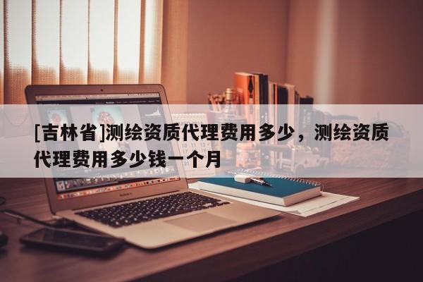 [吉林省]测绘资质代理费用多少，测绘资质代理费用多少钱一个月