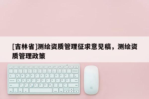[吉林省]测绘资质管理征求意见稿，测绘资质管理政策