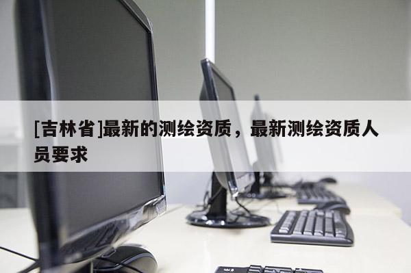 [吉林省]最新的测绘资质，最新测绘资质人员要求