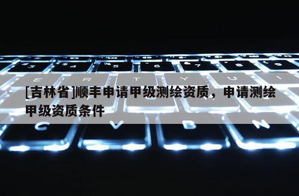 [吉林省]顺丰申请甲级测绘资质，申请测绘甲级资质条件