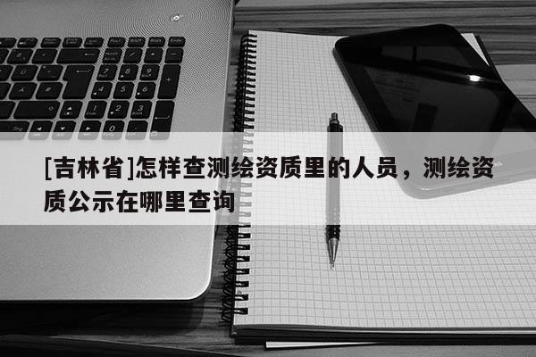 [吉林省]怎样查测绘资质里的人员，测绘资质公示在哪里查询