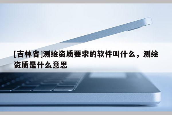 [吉林省]测绘资质要求的软件叫什么，测绘资质是什么意思