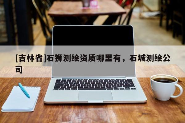 [吉林省]石狮测绘资质哪里有，石城测绘公司