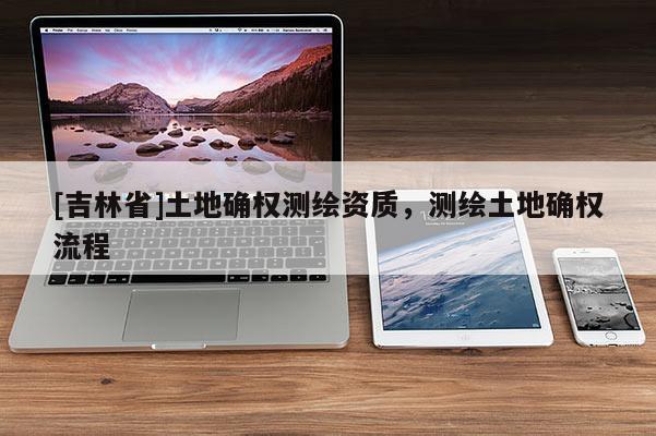 [吉林省]土地确权测绘资质，测绘土地确权流程