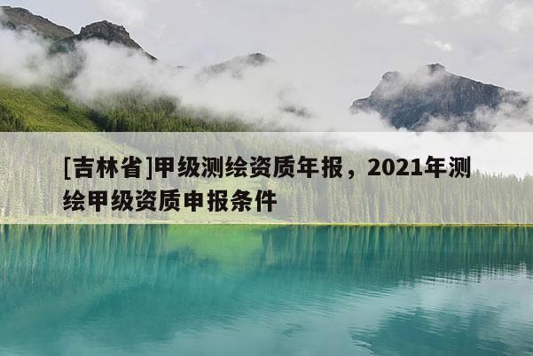 [吉林省]甲级测绘资质年报，2021年测绘甲级资质申报条件