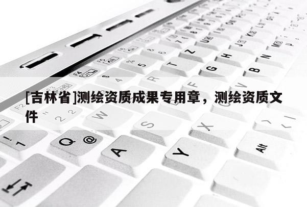 [吉林省]测绘资质成果专用章，测绘资质文件