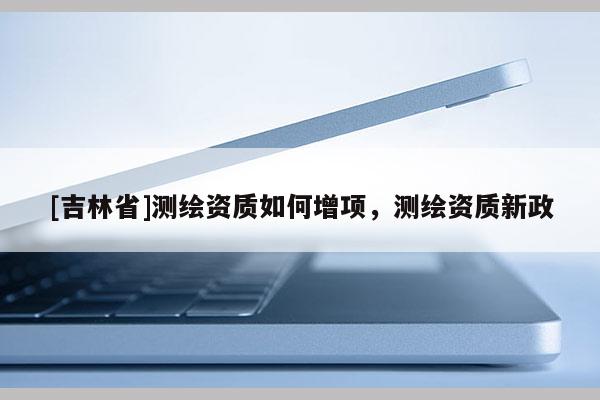 [吉林省]测绘资质如何增项，测绘资质新政