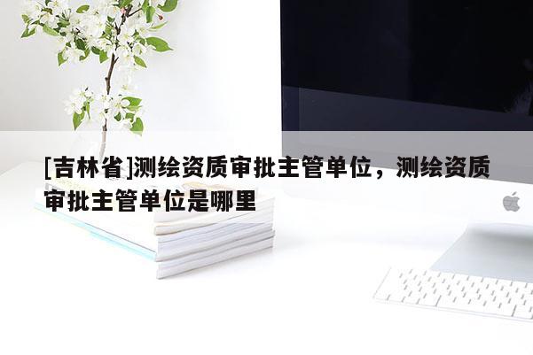 [吉林省]测绘资质审批主管单位，测绘资质审批主管单位是哪里