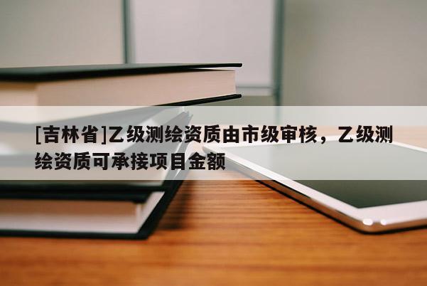 [吉林省]乙级测绘资质由市级审核，乙级测绘资质可承接项目金额