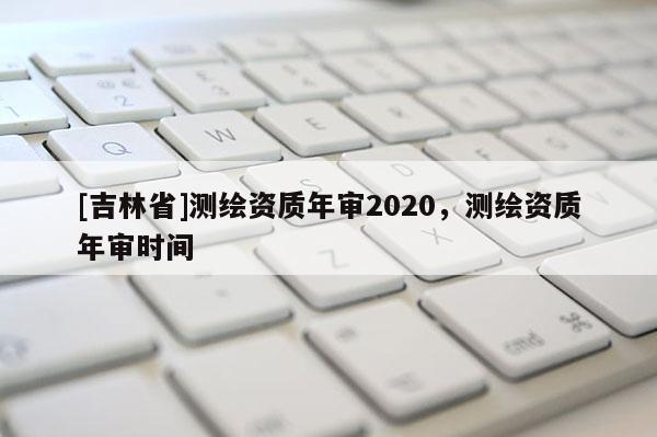 [吉林省]测绘资质年审2020，测绘资质年审时间