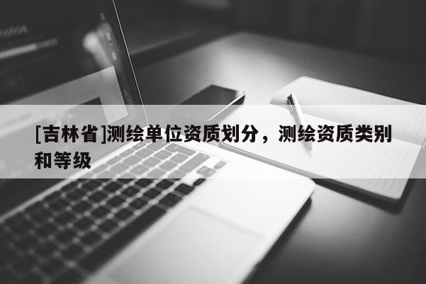 [吉林省]测绘单位资质划分，测绘资质类别和等级